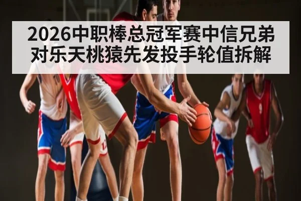 2026中职棒总冠军赛中信兄弟对乐天桃猿先发投手轮值拆解