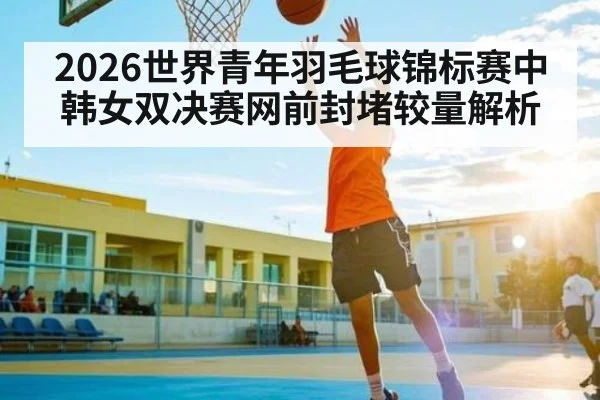 2026世界青年羽毛球锦标赛中韩女双决赛网前封堵较量解析